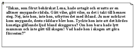 Textruta: Ilskan, som frut behrskat Lena, hade avtagit och ersatts av en alltmer smygande rdsla. Gtt vilse, gtt vilse, sa det i takt till hennes steg. Nej, inte hon, inte hon, utbyttes det med ibland. Ju mer mrkret kom smygande, desto rddare blev hon. Tyckte hon inte att det hrdes konstiga glfsande ljud bland skuggorna? Om hon bara hade lytt mamman och inte gtt till skogen! Vad hade hon i skogen att gra frresten?