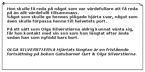 Textruta: Hon skulle f reda p ngot som var vrdefullare att f reda p n allt vrdefullt tillsammans.Ngot som skulle ge hennes plgade hjrta svar, ngot som ven skulle frpassa henne till helvetets port.P ett stt som Olga Silverstierna aldrig kunnat vnta sig, fr hon kontakt med sin son som hon lngtat efter nda sedan han som nyfdd bars bort.OLGA SILVERSTIERNA Hjrtats lngtan r en fristende fortsttning p boken Gatubarnet Curt & Olga Silverstierna. 